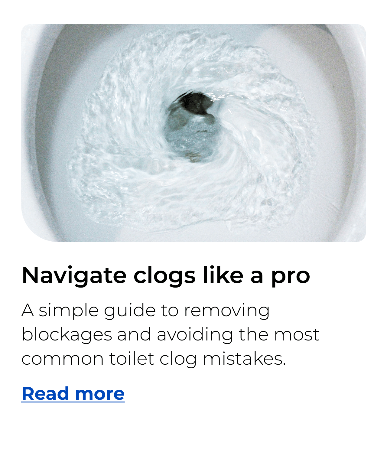 Navigate clogs like a pro. A simple guide to removing blockages and avoiding the most common toilet clog mistakes. Button: Read more