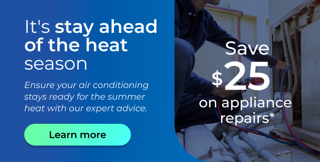 It’s stay ahead of the heat season. Ensure your air conditioning stays ready for the summer heat with our expert advice. Save $25 on appliance repairs. Button: Learn more