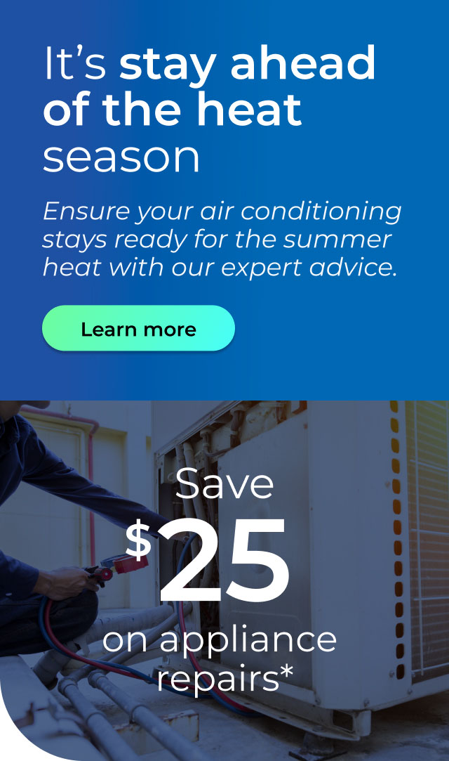 It’s stay ahead of the heat season. Ensure your air conditioning stays ready for the summer heat with our expert advice. Save $25 on appliance repairs. Button: Learn more