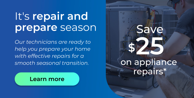 It's repair and prepare season. Our technicians are ready to help you prepare your home with effective repairs for a smooth seasonal transition. Save $25 on appliance repairs. Button: Learn more