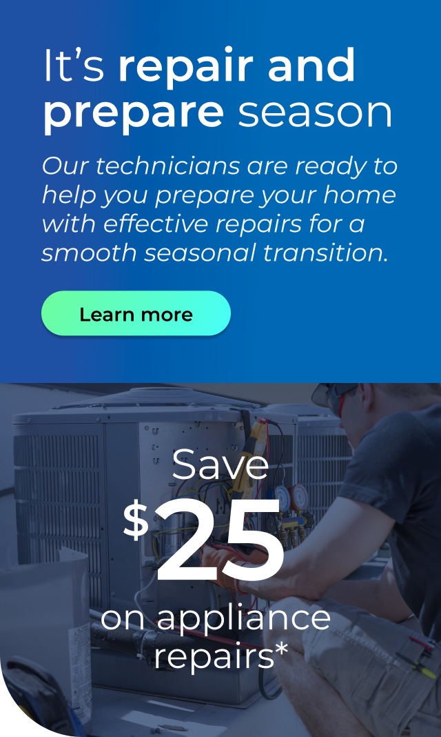 It's repair and prepare season. Our technicians are ready to help you prepare your home with effective repairs for a smooth seasonal transition. Save $25 on appliance repairs. Button: Learn more