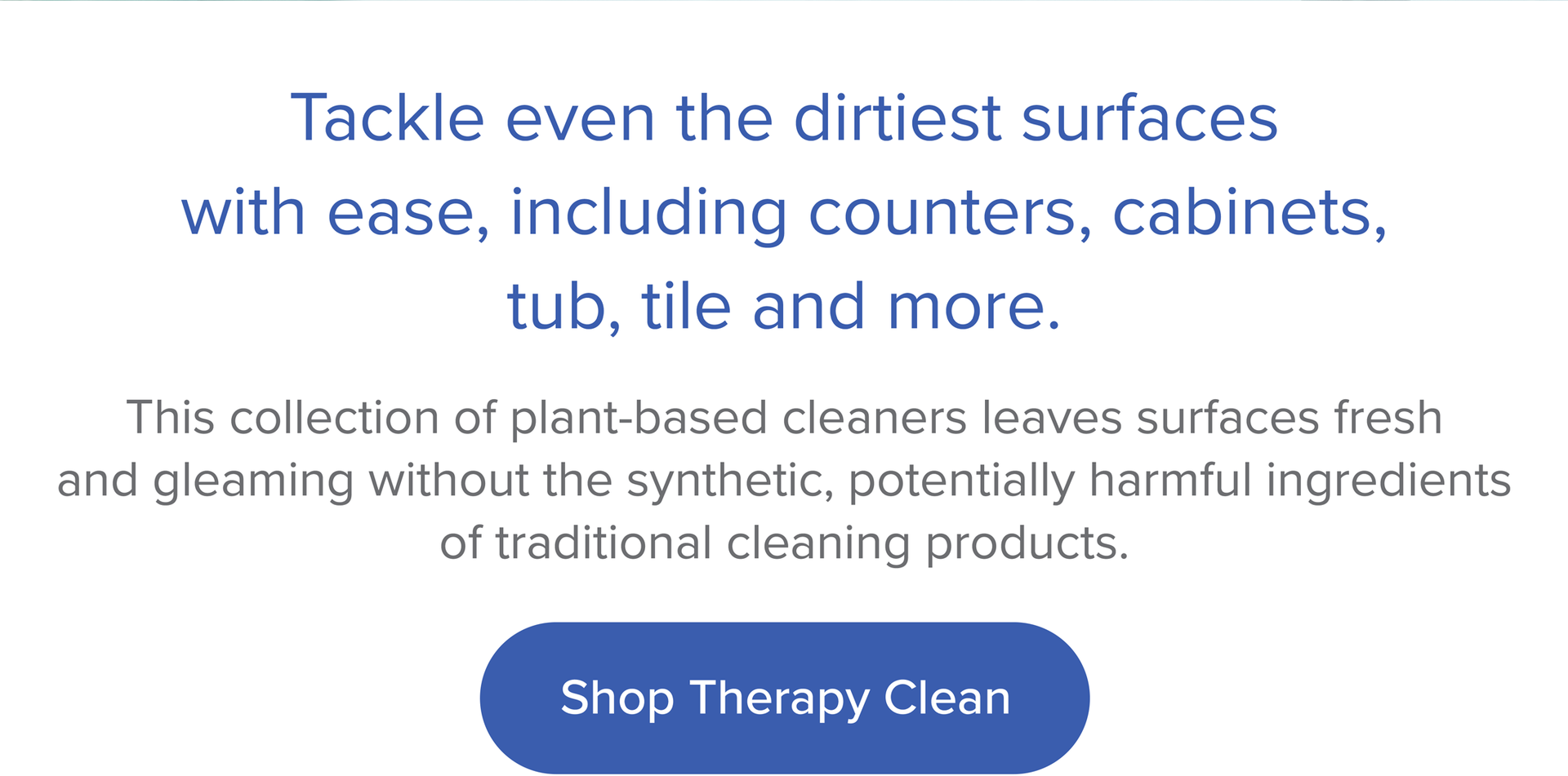 Tackle even the dirtiest surfaces with ease, including counters, cabinets, tub, tile, and more. Shop Therapy Clean.