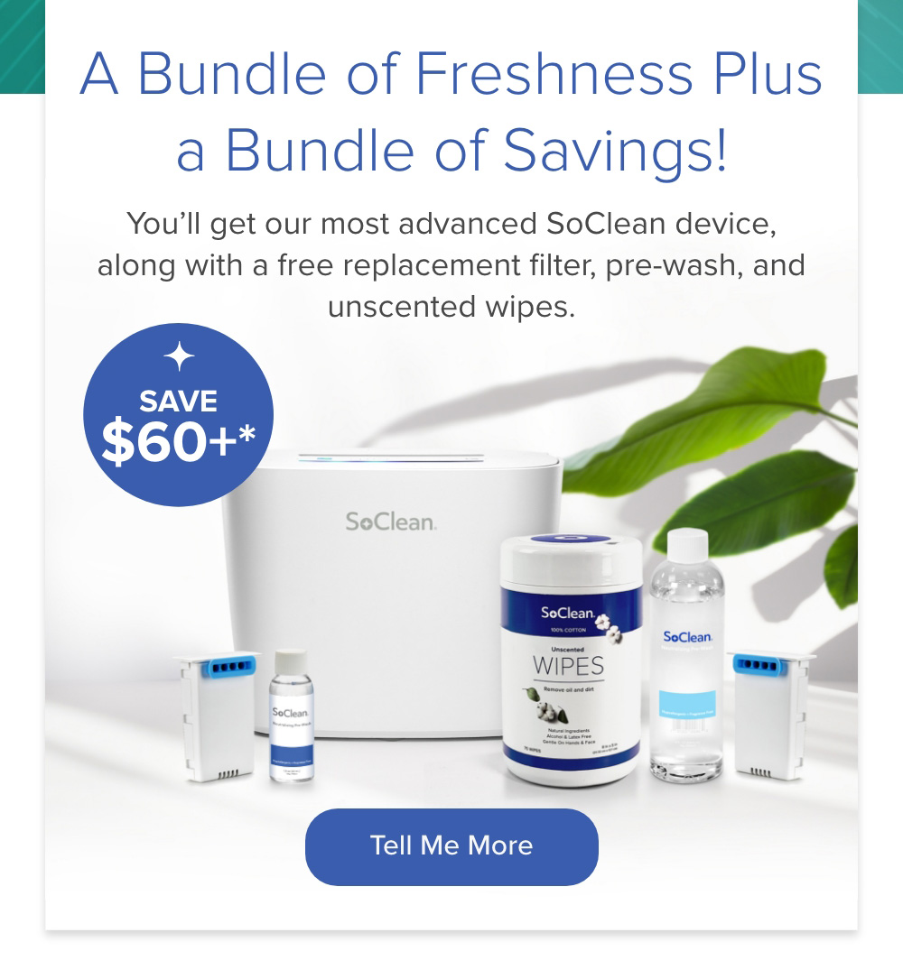 A Bundle of Freshness Plus a Bundle of Savings! You'll get our most advanced SoClean device, along with a free replacement filter, pre-wash, and unscented wipes. Tell Me More