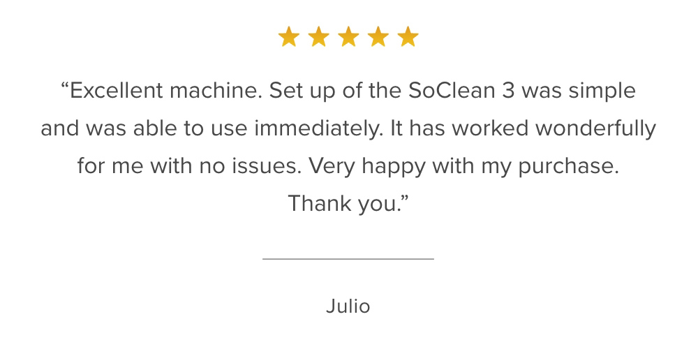 Customer Reviews: ''Excellent machine. Set up of the SoClean 3 was simple and was able to use immediately. It has worked wonderfully for me with no issues...'' Julio - Verified Customer