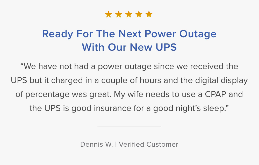 Customer Testimonial. ''Ready for the next power outage with our new UPS...'' Dennis - Verified Customer