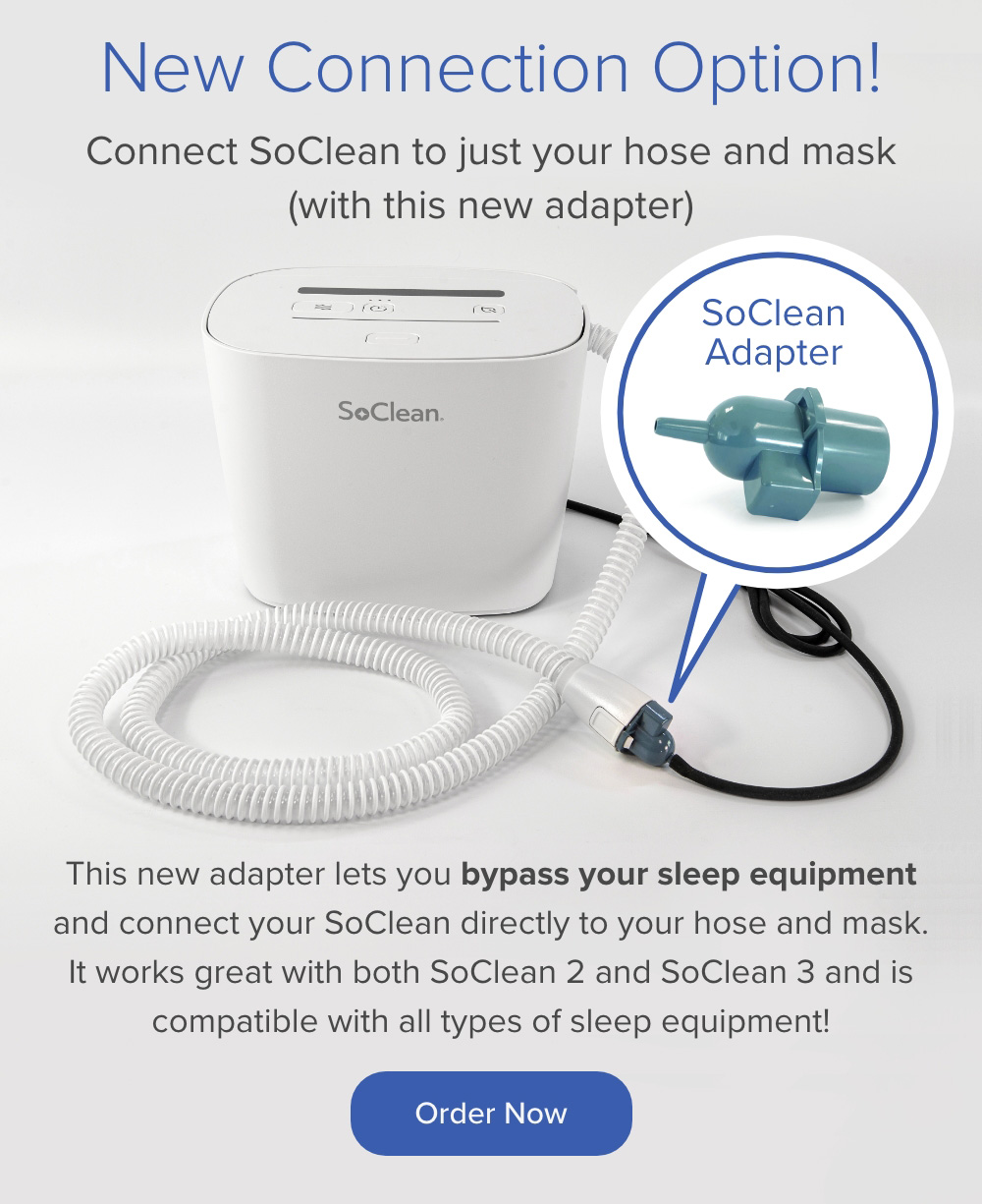 New Connection Option! Connect SoClean to just your hose and mask (with this new adapter). The adapter lets you bypass your sleep equipment and connect your SoClean 2 or SoClean 3 directly to your hose and mask. Order Now