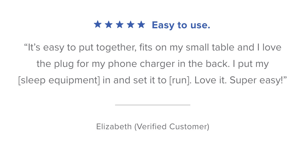 % % % % % Easy to use. It's easy to put together, fits on my small table and love the plug for my phone charger in the back. put my sleep equipment in and set it to run. Love it. Super easy! Elizabeth Verified Customer 