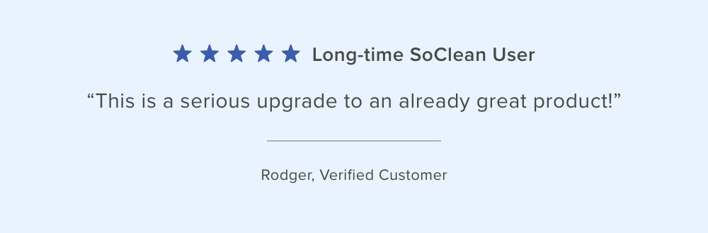 Customer Reviews: ''Long-time SoClean User. This is a serious upgrade to an already great product!'' Rodger, Verified Customer