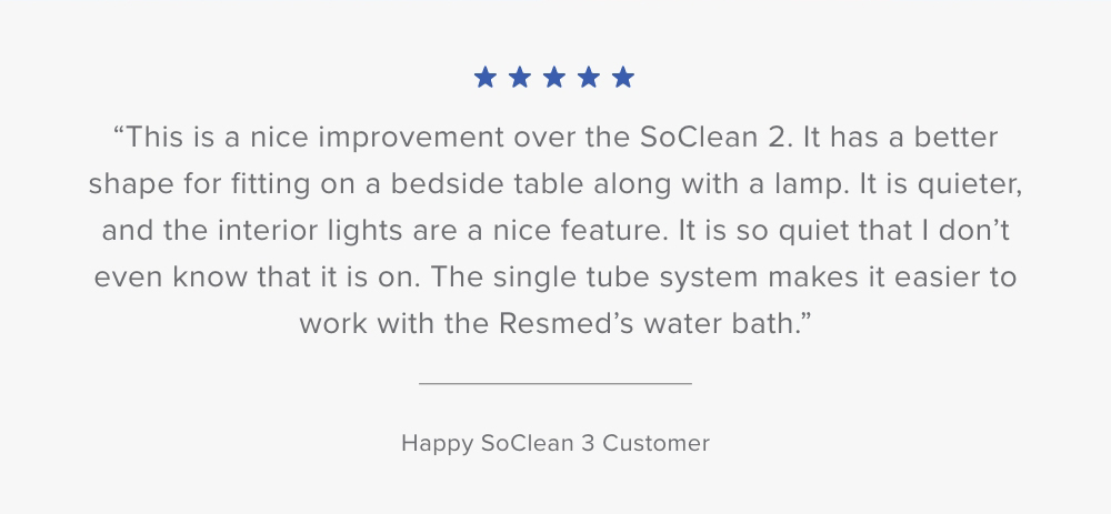 Customer Testimonial: This is a nice improvement over the SoClean 2. It has a better shape for fitting on a bedside table along with a lamp. It is quieter, and the interior lights are a nice feature...