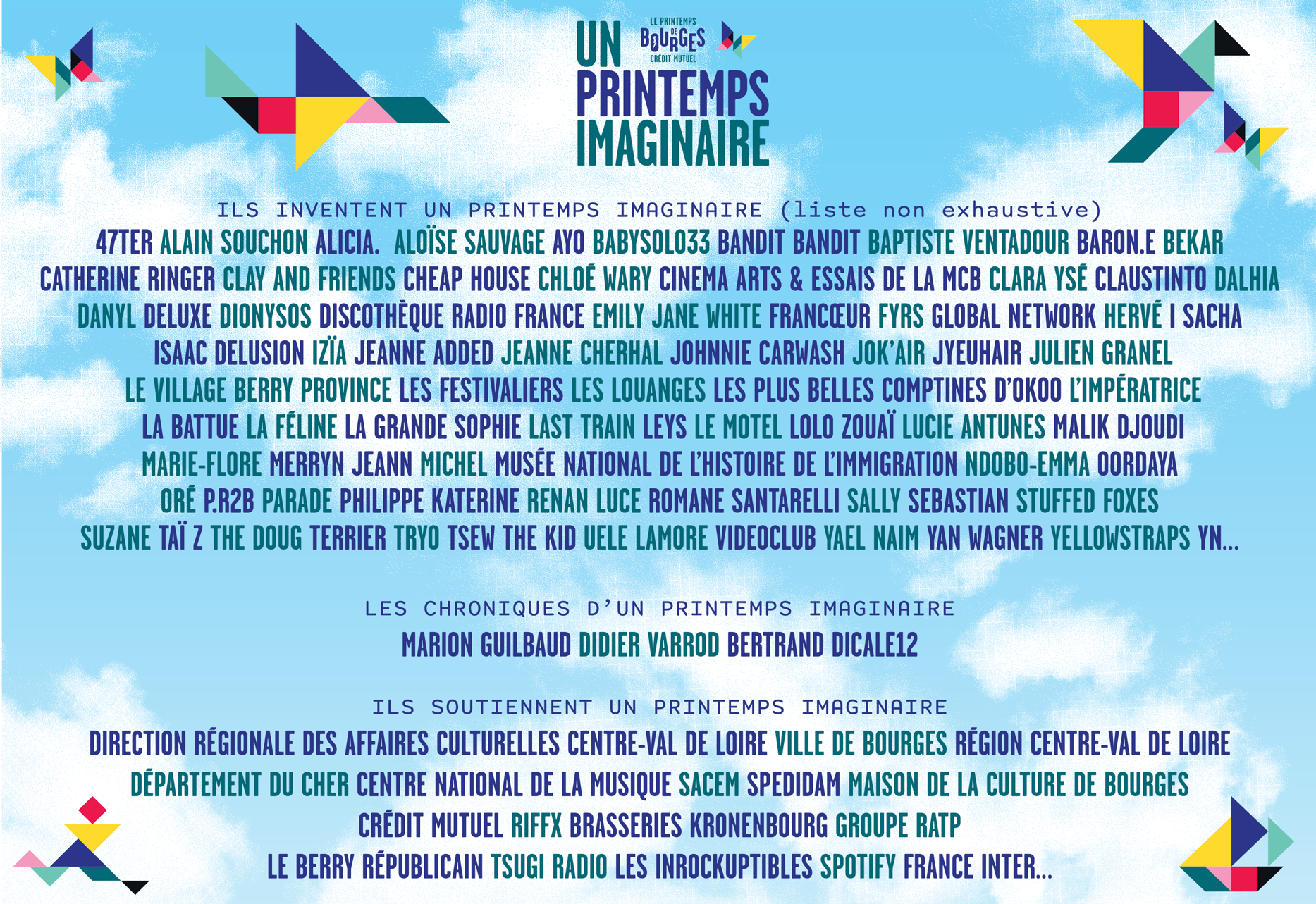 ILS INVENTENT UN PRINTEMPS IMAGINAIRE (liste non exhaustive) 47TER – ALAIN SOUCHON - ALICIA. – ALOÏSE SAUVAGE – AYO – BABYSOLO33 – BANDIT BANDIT – BAPTISTE VENTADOUR – BEKAR – CATHERINE RINGER - CLAY AND FRIENDS – CHEAP HOUSE – CHLOE WARY – CINEMA ARTS & ESSAIS DE LA MCB – CLARA YSE – DALHIA – DANYL – DELUXE – DIONYSOS – DISCOTHEQUE RADIO FRANCE – EMILY JANE WHITE – FYRS – GLOBAL NETWORK – HERVE – I SACHA – ISAAC DELUSION – IZÏA – JEANNE ADDED – JEANNE CHERHAL – JOHNNIE CARWASH – JOK’AIR – JYEUHAIR – JULIEN GRANEL – LE VILLAGE BERRY PROVINCE - LES FESTIVALIERS – LES LOUANGES - LES PLUS BELLES COMPTINES D’OKOO – L’IMPERATRICE – LA BATTUE – LA FELINE – LA GRANDE SOPHIE – LAST TRAIN – LEYS – LE MOTEL – LOLO ZOUAI - LUCIE ANTUNES – MALIK DJOUDI – MARIE-FLORE – MERRYN JEANN – MICHEL – MUSEE NATIONAL DE L’HISTOIRE DE L’IMMIGRATION – NDOBO-EMMA – OORDAYA - ORE – P.R2B – PARADE – PHILIPPE KATERINE – RENAN LUCE – ROMANE SANTARELLI – SALLY – STUFFED FOXES – SUZANE – TAÏ Z – THE DOUG - TRYO – TSEW THE KID – TSUGI RADIO - UELE LAMORE - VIDEOCLUB – YAEL NAIM – YAN WAGNER – YELLOWSTRAPS… LES CHRONIQUES D’UN PRINTEMPS IMAGINAIRE BERTRAND DICALE - DIDIER VARROD – MARION GUILBAUD ILS SOUTIENNENT UN PRINTEMPS IMAGINAIRE DIRECTION RÉGIONALE DES AFFAIRES CULTURELLES CENTRE-VAL DE LOIRE – VILLE DE BOURGES – RÉGION CENTRE-VAL DE LOIRE – DÉPARTEMENT DU CHER – CENTRE NATIONAL DE LA MUSIQUE – SACEM – SPEDIDAM – MAISON DE LA CULTURE DE BOURGES – CRÉDIT MUTUEL – RIFFX – BRASSERIES KRONENBOURG – GROUPE RATP – LE BERRY RÉPUBLICAIN – LES INROCKUPTIBLES – SPOTIFY – FRANCE INTER…