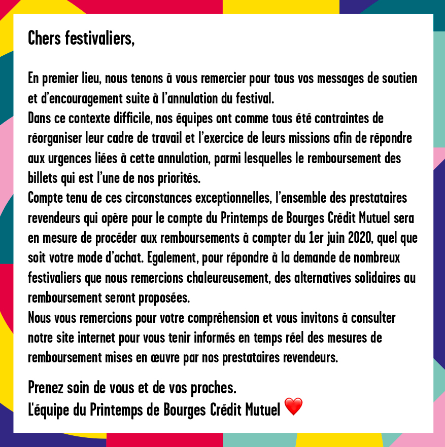 Chers festivaliers, En premier lieu, nous tenons à vous remercier pour tous vos messages de soutien et d’encouragement suite à l’annulation du festival. Dans ce contexte difficile, nos équipes ont comme tous été contraintes de réorganiser leur cadre de travail et l’exercice de leurs missions afin de répondre aux urgences liées à cette annulation, parmi lesquelles le remboursement des billets qui est l’une de nos priorités. Compte tenu de ces circonstances exceptionnelles, l’ensemble des prestataires revendeurs qui opère pour le compte du Printemps de Bourges Crédit Mutuel sera en mesure de procéder aux remboursements à compter du 1er juin 2020, quel que soit votre mode d’achat. Egalement, pour répondre à la demande de nombreux festivaliers que nous remercions chaleureusement, des alternatives solidaires au remboursement seront proposées. Nous vous remercions pour votre compréhension et vous invitons à consulter notre site internet pour vous tenir informés en temps réel des mesures de remboursement mises en œuvre par nos prestataires revendeurs. Prenez soin de vous et de vos proches. L'équipe du Printemps de Bourges Crédit Mutuel
